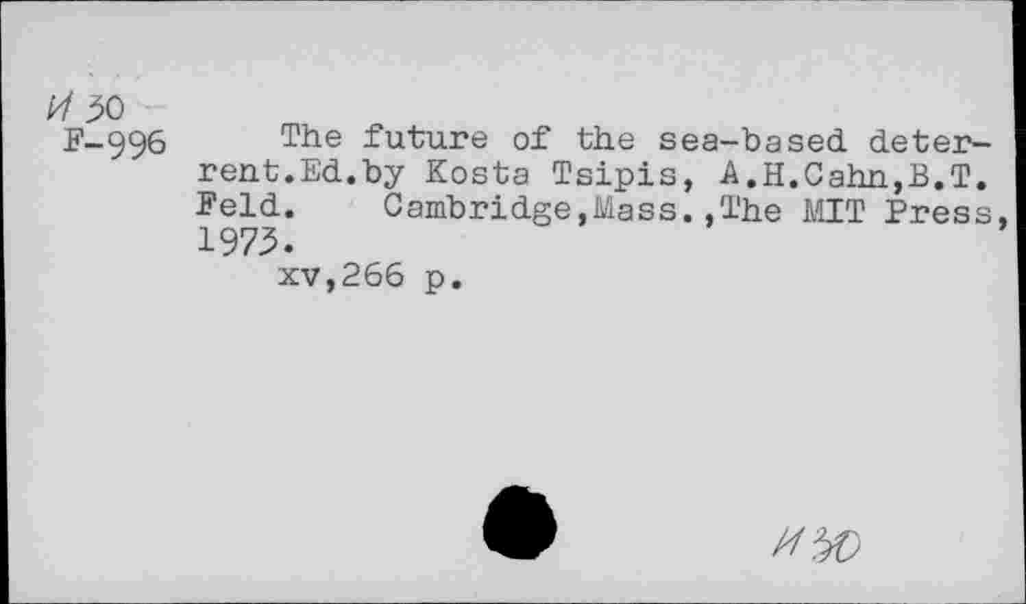 ﻿50
F-996 The future of the sea-based deterrent.Ed.by Kosta Tsipis, A.H.Cahn,B.T. Feld.	Cambridge,Mass..The MIT Press
1975.
xv,266 p.
